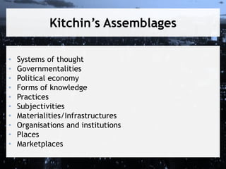 Kitchin’s Assemblages
•
•
•
•
•
•
•
•
•
•

Systems of thought
Governmentalities
Political economy
Forms of knowledge
Practices
Subjectivities
Materialities/Infrastructures
Organisations and institutions
Places
Marketplaces

 