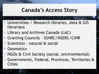 Canada’s Access Story
 Universities / Research libraries, data & GIS
librarians
 Library and Archives Canada (LAC)
 Granting Councils – SSHRC/NSERC/CIHR
 Scientists – natural & social
 Geomatics
 NGOs & Civil Society (social, environmental)
 Governments, Federal, Provinces, Territories &
Cities

 