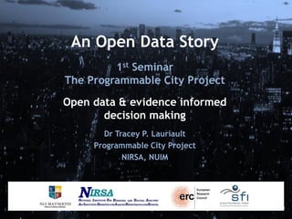 An Open Data Story
1st Seminar
The Programmable City Project
Open data & evidence informed
decision making
Dr Tracey P. Lauriault
Programmable City Project
NIRSA, NUIM

 