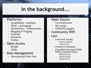In the background...
 Platforms:
 GoogleMaps - mashups
 Flickr – geotagging
 MyDelicious – Folksonomies
 Blogging & Vlogging
 YouTube
 Facebook
 Twitter
 Open Access
 SPARC
 CIHR
 Data Management
 International Polar Year
 Open Source
 Un-conferences
 Bar camps
 GOSLING gaggles
 Community WiFi
 Law
 Lawrence Lessig
 Future of Ideas
 Code is Law
 Creative Commons
 Canadian Internet Public
Policy Interest Clinic
 Michael Geist
 Teresa Scassa
 David Fewer
 