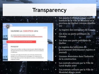 Transparency
 Les appels d’offres et certain contrats
octroyés de la Ville de Montréal et la
province du Québec (version détaillée
ici)
 Le registre des entreprises du Canada
 Les dons au partis politiques du
Canada
 Les dons aux partis politiques du
Québec
 Le registre des lobbyistes du
gouvernment fédéral(aussi registre et
journal)
 Licenses restreintes dans l'industrie
de la construction
 Les contrats octroyés par la Ville de
Laval depuis 2007
 Les contrats octroyés par la Ville de
Montréal depuis 2006
 