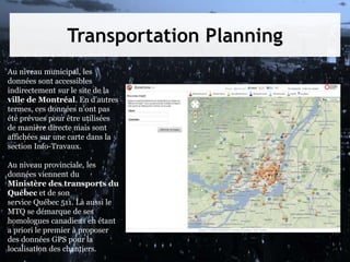 Transportation Planning
Au niveau municipal, les
données sont accessibles
indirectement sur le site de la
ville de Montréal. En d'autres
termes, ces données n'ont pas
été prévues pour être utilisées
de manière directe mais sont
affichées sur une carte dans la
section Info-Travaux.
Au niveau provinciale, les
données viennent du
Ministère des transports du
Québec et de son
service Québec 511. Là aussi le
MTQ se démarque de ses
homologues canadiens en étant
a priori le premier à proposer
des données GPS pour la
localisation des chantiers.
 