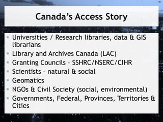 Canada’s Access Story
 Universities / Research libraries, data & GIS
librarians
 Library and Archives Canada (LAC)
 Granting Councils – SSHRC/NSERC/CIHR
 Scientists – natural & social
 Geomatics
 NGOs & Civil Society (social, environmental)
 Governments, Federal, Provinces, Territories &
Cities
 