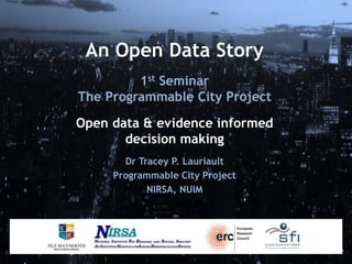An Open Data Story
1st Seminar
The Programmable City Project
Open data & evidence informed
decision making
Dr Tracey P. Lauriault
Programmable City Project
NIRSA, NUIM
 