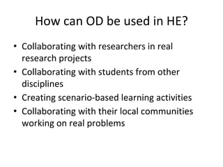 How can OD be used in HE?
• Collaborating with researchers in real
research projects
• Collaborating with students from other
disciplines
• Creating scenario-based learning activities
• Collaborating with their local communities
working on real problems
 