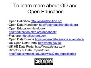 To learn more about OD and
Open Education
•Open Definition http://opendefinition.org
•Open Data Handbook http://opendatahandbook.org
•Open Education Handbook
http://education.okfn.org/handbook/
•Figshare http://figshare.com
•Open Data Europe https://open-data.europa.eu/en/data/
•UK Open Data Portal http://data.gov.uk
•UK HE Data Portal http://www.data.ac.uk/
•Directory of Data Repositories
http://oad.simmons.edu/oadwiki/Data_repositories
 