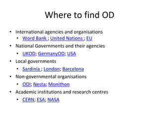 Where to find OD
• International agencies and organisations
• Word Bank ; United Nations ; EU
• National Governments and their agencies
• UKOD; GermanyOD; USA
• Local governments
• Sardinia ; London; Barcelona
• Non-governmental organisations
• ODI; Nesta; Monithon
• Academic institutions and research centres
• CERN; ESA; NASA
 