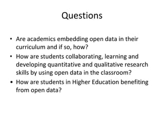Questions
• Are academics embedding open data in their
curriculum and if so, how?
• How are students collaborating, learning and
developing quantitative and qualitative research
skills by using open data in the classroom?
• How are students in Higher Education benefiting
from open data?
 