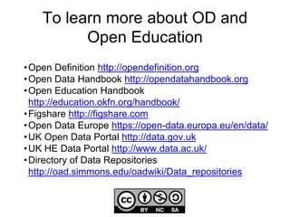 To learn more about OD and
Open Education
•Open Definition http://opendefinition.org
•Open Data Handbook http://opendatahandbook.org
•Open Education Handbook
http://education.okfn.org/handbook/
•Figshare http://figshare.com
•Open Data Europe https://open-data.europa.eu/en/data/
•UK Open Data Portal http://data.gov.uk
•UK HE Data Portal http://www.data.ac.uk/
•Directory of Data Repositories
http://oad.simmons.edu/oadwiki/Data_repositories
 