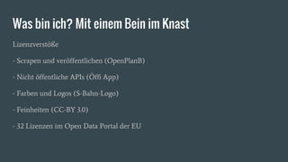 Was bin ich? Mit einem Bein im Knast
Lizenzverstöße
- Scrapen und veröffentlichen (OpenPlanB)
- Nicht öffentliche APIs (Öffi App)
- Farben und Logos (S-Bahn-Logo)
- Feinheiten (CC-BY 3.0)
- 32 Lizenzen im Open Data Portal der EU
 