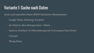 Variante 1: Suche nach Daten
Suche nach speziellen Daten (BMVI Hackathon: Baumkataster)
- Google: Berlin, Hamburg, Frankfurt
- per Hand in allen Datenportalen: + Moers
- Suche in GovData? In Offenesdatenportal? In European Data Portal?
- Grausam
- Wenig Daten
 
