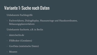 Variante 1: Suche nach Daten
Unbekannte Fachbegriffe
- Fachverfahren, Dialogdisplay, Hausumringe und Hauskoordinaten,
Bebauungsplanverfahren
Unbekannte Suchorte, z.B. in Berlin
- daten.berlin.de
- FISBroker (Geodaten)
- GovData (statistische Daten)
- Museen
 