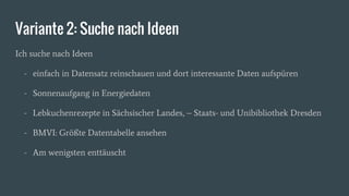 Variante 2: Suche nach Ideen
Ich suche nach Ideen
- einfach in Datensatz reinschauen und dort interessante Daten aufspüren
- Sonnenaufgang in Energiedaten
- Lebkuchenrezepte in Sächsischer Landes, – Staats- und Unibibliothek Dresden
- BMVI: Größte Datentabelle ansehen
- Am wenigsten enttäuscht
 