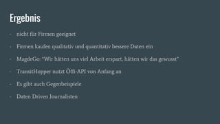 Ergebnis
- nicht für Firmen geeignet
- Firmen kaufen qualitativ und quantitativ bessere Daten ein
- MagdeGo: “Wir hätten uns viel Arbeit erspart, hätten wir das gewusst”
- TransitHopper nutzt Öffi-API von Anfang an
- Es gibt auch Gegenbeispiele
- Daten Driven Journalisten
 