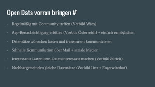 Open Data vorran bringen #1
- Regelmäßig mit Community treffen (Vorbild Wien)
- App-Benachrichtigung erbitten (Vorbild Österreich) + einfach ermöglichen
- Datensätze wünschen lassen und transparent kommunizieren
- Schnelle Kommunikation über Mail + soziale Medien
- Interessante Daten bzw. Daten interessant machen (Vorbild Zürich)
- Nachbargemeinden gleiche Datensätze (Vorbild Linz + Engerwitzdorf)
 