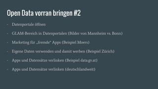 Open Data vorran bringen #2
- Datenportale öffnen
- GLAM-Bereich in Datenportalen (Bilder von Mannheim vs. Bonn)
- Marketing für „fremde“ Apps (Beispiel Moers)
- Eigene Daten verwenden und damit werben (Beispiel Zürich)
- Apps und Datensätze verlinken (Beispiel data.gv.at)
- Apps und Datensätze verlinken (deutschlandweit)
 