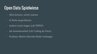 Open Data Spielwiese
- Alles können, nichts müssen
- In Ruhe ausprobieren
- Andere Leute fragen (z.B. ÖPNV)
- Als Semesterarbeit (z.B. Coding da Vinci)
- Problem: Meiste Aktivität bleibt verborgen
 
