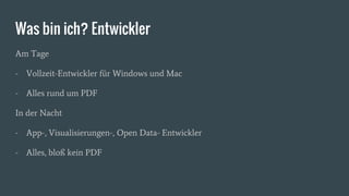 Was bin ich? Entwickler
Am Tage
- Vollzeit-Entwickler für Windows und Mac
- Alles rund um PDF
In der Nacht
- App-, Visualisierungen-, Open Data- Entwickler
- Alles, bloß kein PDF
 
