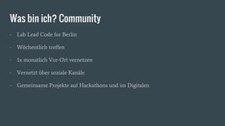Was bin ich? Community
- Lab Lead Code for Berlin
- Wöchentlich treffen
- 1x monatlich Vor-Ort vernetzen
- Vernetzt über soziale Kanäle
- Gemeinsame Projekte auf Hackathons und im Digitalen
 