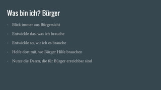 Was bin ich? Bürger
- Blick immer aus Bürgersicht
- Entwickle das, was ich brauche
- Entwickle so, wir ich es brauche
- Helfe dort mit, wo Bürger Hilfe brauchen
- Nutze die Daten, die für Bürger erreichbar sind
 