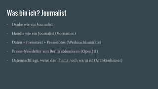 Was bin ich? Journalist
- Denke wie ein Journalist
- Handle wie ein Journalist (Vornamen)
- Daten + Pressetext + Pressefotos (Weihnachtsmärkte)
- Presse-Newsletter von Berlin abbonieren (Open311)
- Datennachfrage, wenn das Thema noch warm ist (Krankenhäuser)
 