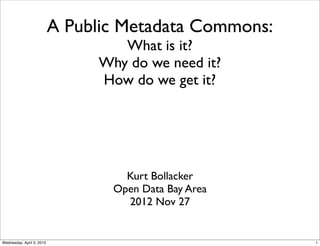 A Public Metadata Commons:
                                   What is it?
                                Why do we need it?
                                How do we get it?




                                    Kurt Bollacker
                                  Open Data Bay Area
                                    2012 Nov 27


Wednesday, April 3, 2013                                1
 