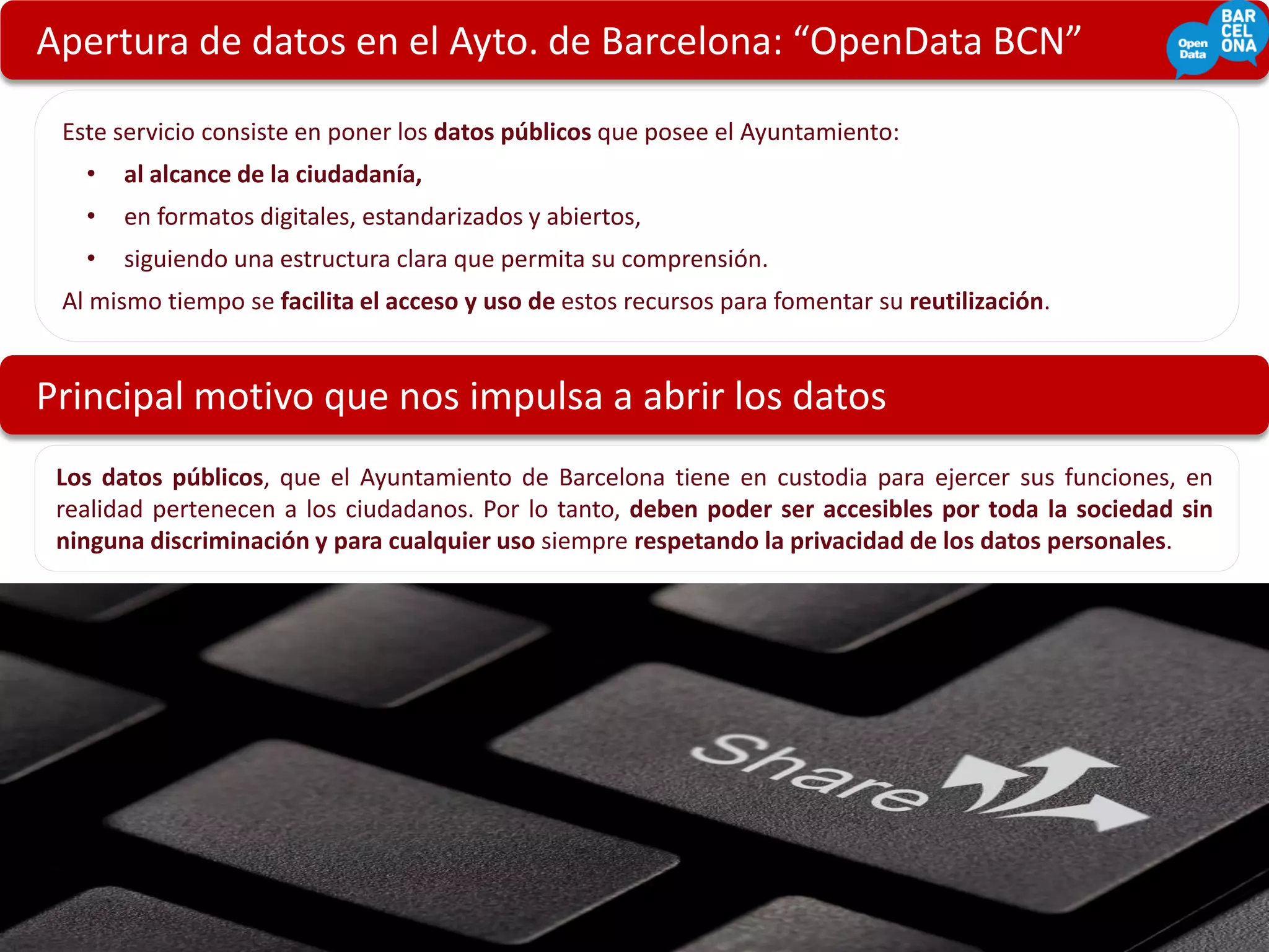 Apertura de datos en el Ayto. de Barcelona: “OpenData BCN”

 Este servicio consiste en poner los datos públicos que posee el Ayuntamiento:
   •   al alcance de la ciudadanía,
   •   en formatos digitales, estandarizados y abiertos,
   •   siguiendo una estructura clara que permita su comprensión.
 Al mismo tiempo se facilita el acceso y uso de estos recursos para fomentar su reutilización.


Principal motivo que nos impulsa a abrir los datos
 Los datos públicos, que el Ayuntamiento de Barcelona tiene en custodia para ejercer sus funciones, en
 realidad pertenecen a los ciudadanos. Por lo tanto, deben poder ser accesibles por toda la sociedad sin
 ninguna discriminación y para cualquier uso siempre respetando la privacidad de los datos personales.




                                                                                                 ‘People’, Pieter Musterd, Flickr
 