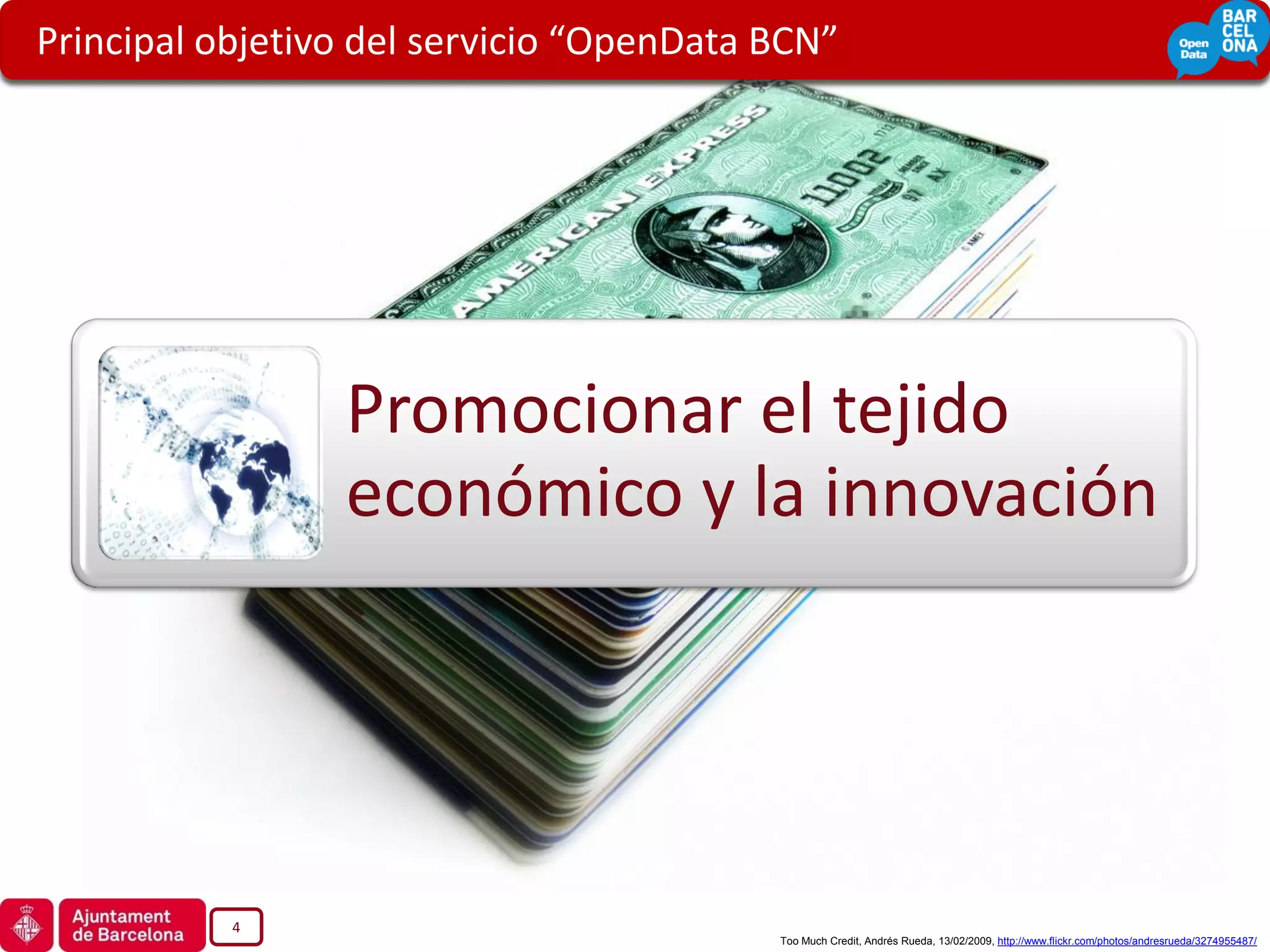 Principal objetivo del servicio “OpenData BCN”




                 Promocionar el tejido
                 económico y la innovación




           4
                                          Too Much Credit, Andrés Rueda, 13/02/2009, http://www.flickr.com/photos/andresrueda/3274955487/
 