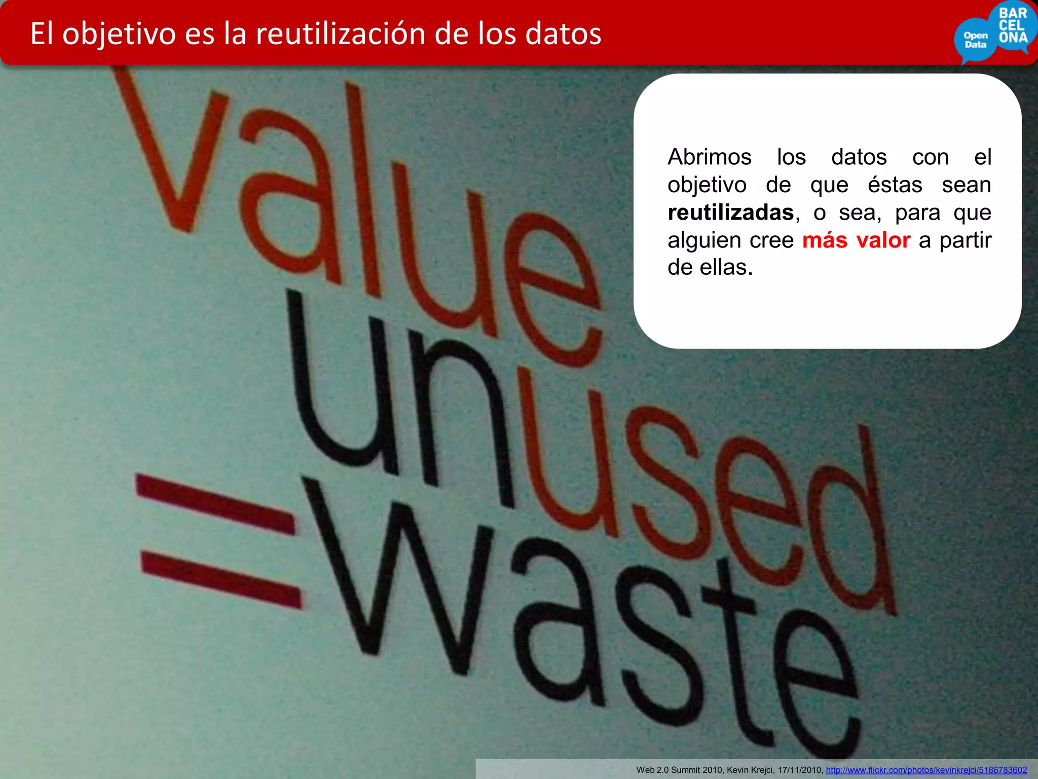 El objetivo es la reutilización de los datos


                                                      Abrimos los datos con el
                                                      objetivo de que éstas sean
                                                      reutilizadas, o sea, para que
                                                      alguien cree más valor a partir
                                                      de ellas.




            5
                                               Web 2.0 Summit 2010, Kevin Krejci, 17/11/2010, http://www.flickr.com/photos/kevinkrejci/5186783602
 