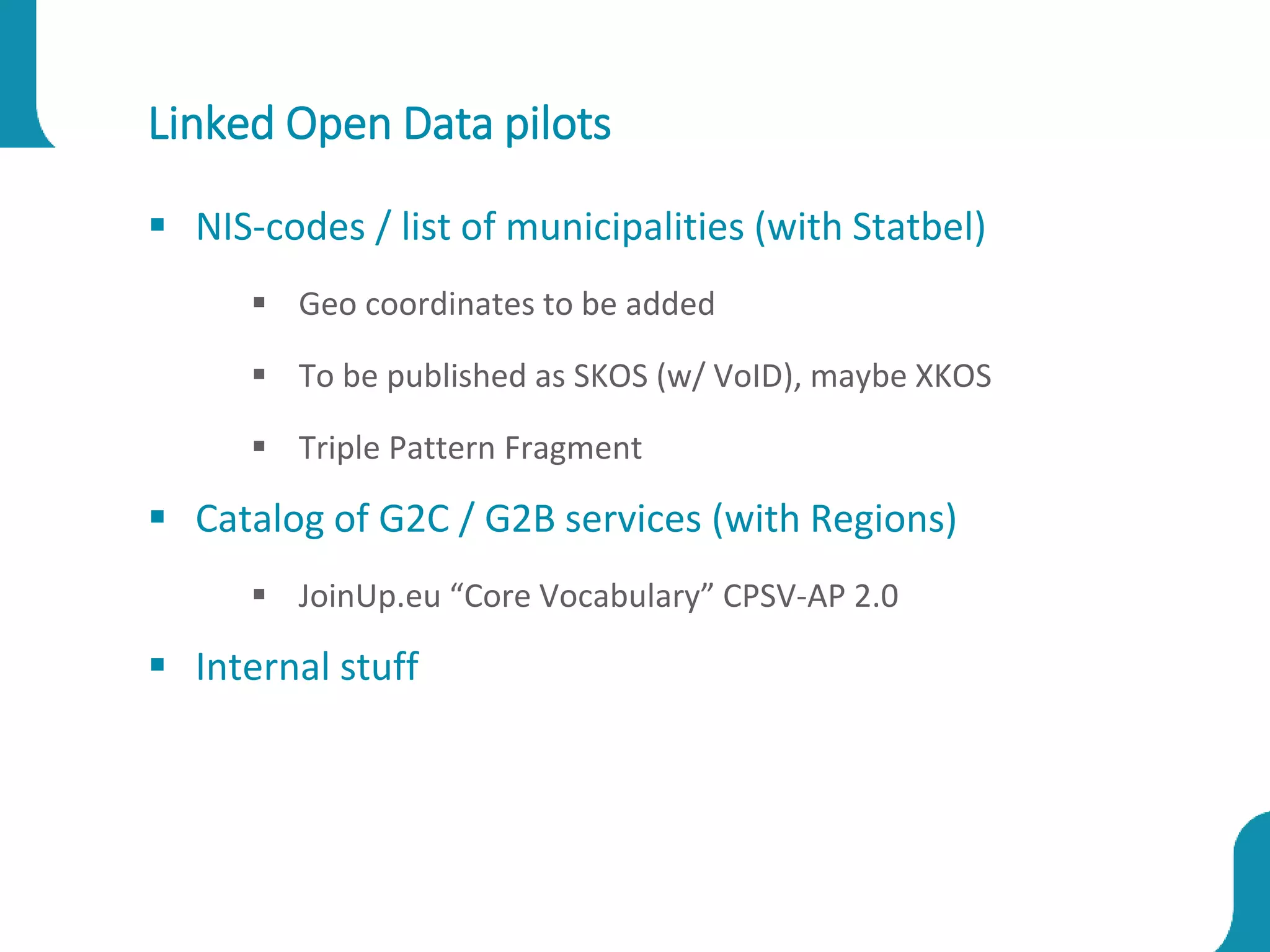 Linked Open Data pilots
 NIS-codes / list of municipalities (with Statbel)
 Geo coordinates to be added
 To be published as SKOS (w/ VoID), maybe XKOS
 Triple Pattern Fragment
 Catalog of G2C / G2B services (with Regions)
 JoinUp.eu “Core Vocabulary” CPSV-AP 2.0
 Internal stuff
 