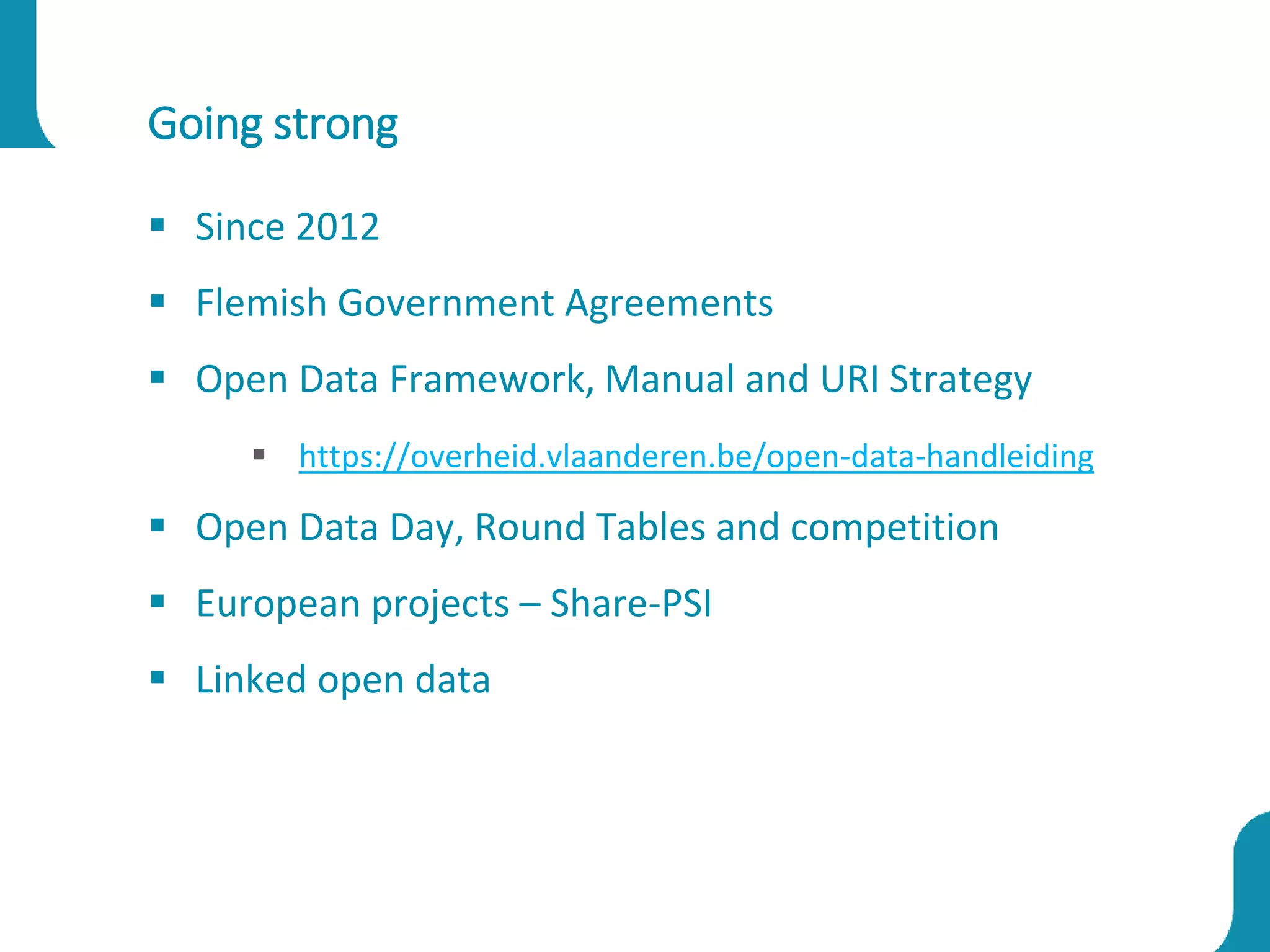 Going strong
 Since 2012
 Flemish Government Agreements
 Open Data Framework, Manual and URI Strategy
 https://overheid.vlaanderen.be/open-data-handleiding
 Open Data Day, Round Tables and competition
 European projects – Share-PSI
 Linked open data
 