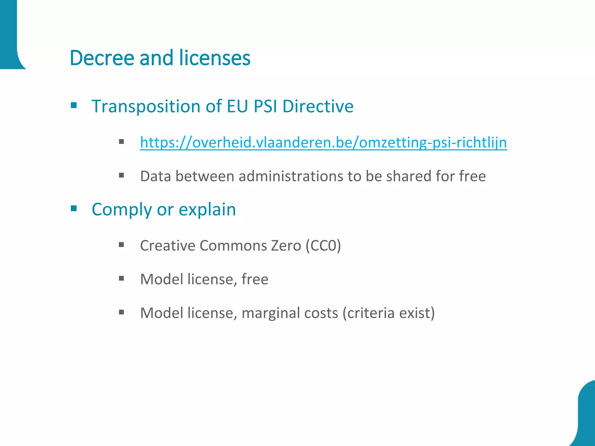 Decree and licenses
 Transposition of EU PSI Directive
 https://overheid.vlaanderen.be/omzetting-psi-richtlijn
 Data between administrations to be shared for free
 Comply or explain
 Creative Commons Zero (CC0)
 Model license, free
 Model license, marginal costs (criteria exist)
 