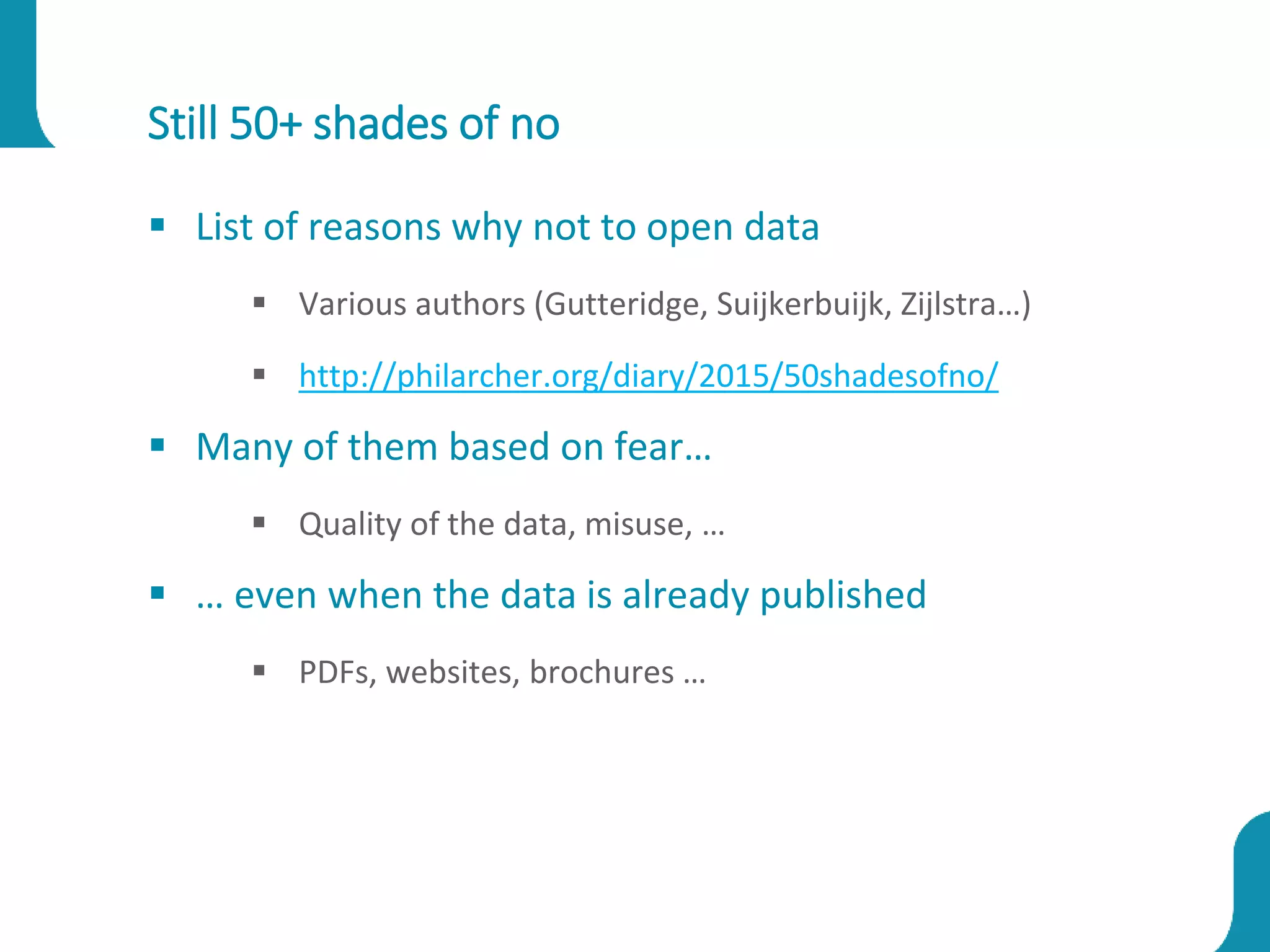Still 50+ shades of no
 List of reasons why not to open data
 Various authors (Gutteridge, Suijkerbuijk, Zijlstra…)
 http://philarcher.org/diary/2015/50shadesofno/
 Many of them based on fear…
 Quality of the data, misuse, …
 … even when the data is already published
 PDFs, websites, brochures …
 