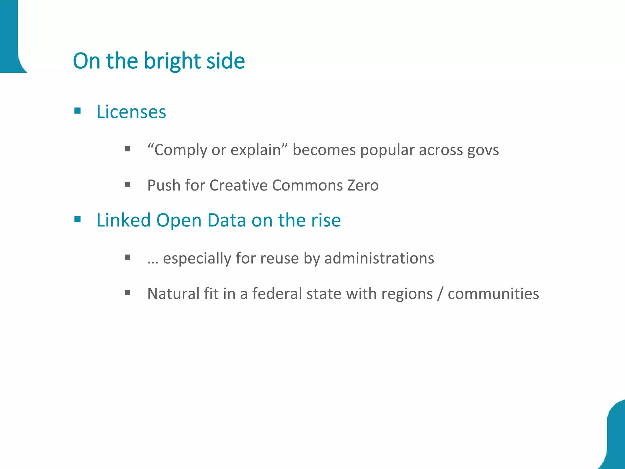 On the bright side
 Licenses
 “Comply or explain” becomes popular across govs
 Push for Creative Commons Zero
 Linked Open Data on the rise
 … especially for reuse by administrations
 Natural fit in a federal state with regions / communities
 