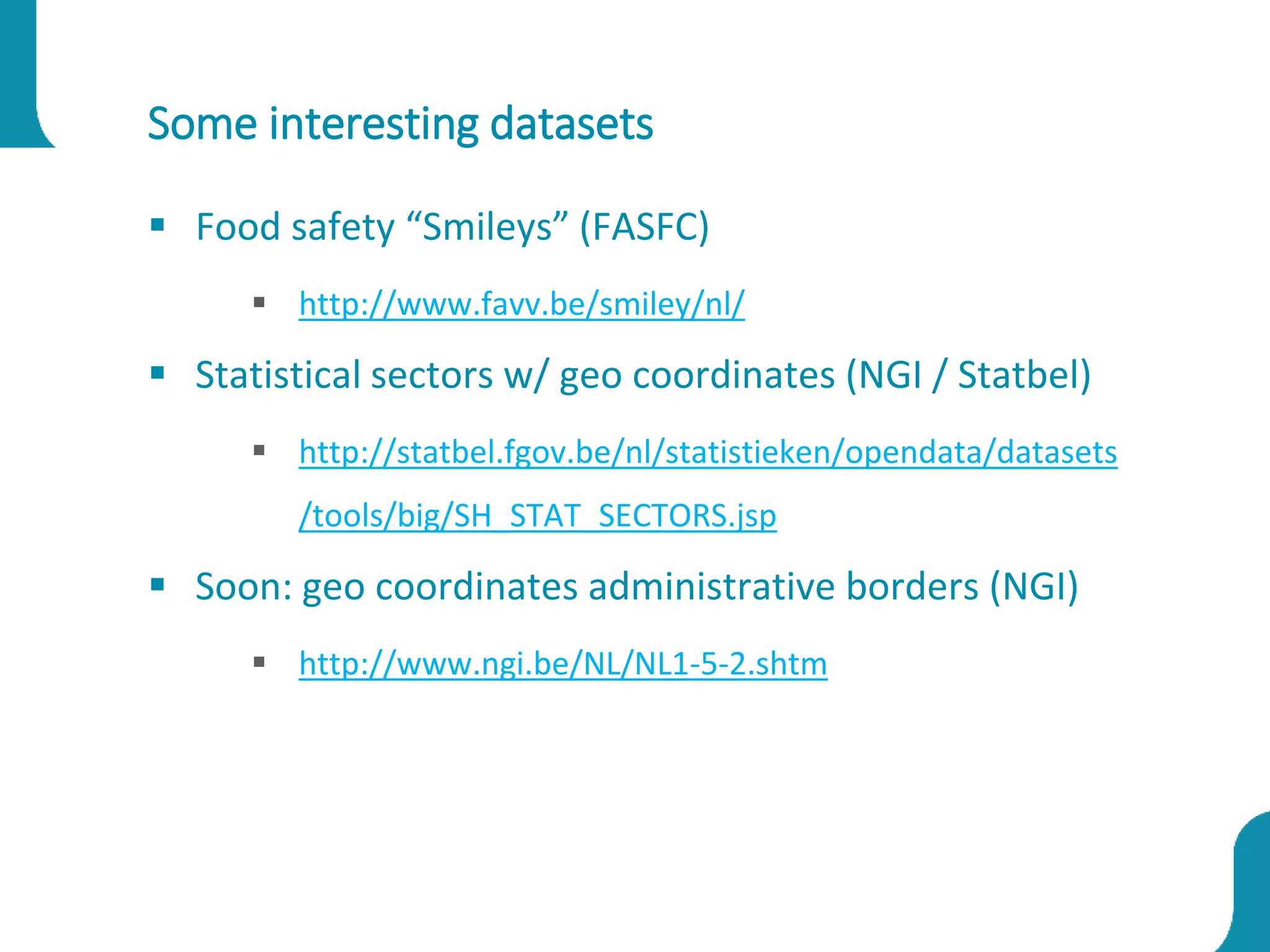Some interesting datasets
 Food safety “Smileys” (FASFC)
 http://www.favv.be/smiley/nl/
 Statistical sectors w/ geo coordinates (NGI / Statbel)
 http://statbel.fgov.be/nl/statistieken/opendata/datasets
/tools/big/SH_STAT_SECTORS.jsp
 Soon: geo coordinates administrative borders (NGI)
 http://www.ngi.be/NL/NL1-5-2.shtm
 
