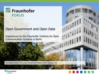 Open Government and Open Data

Experiences by the Fraunhofer Institute for Open
Communication Systems in Berlin




Lena-Sophie Müller | 10-29-2012 | Smart City Exhibition 2012 | Bologna, Italy
 