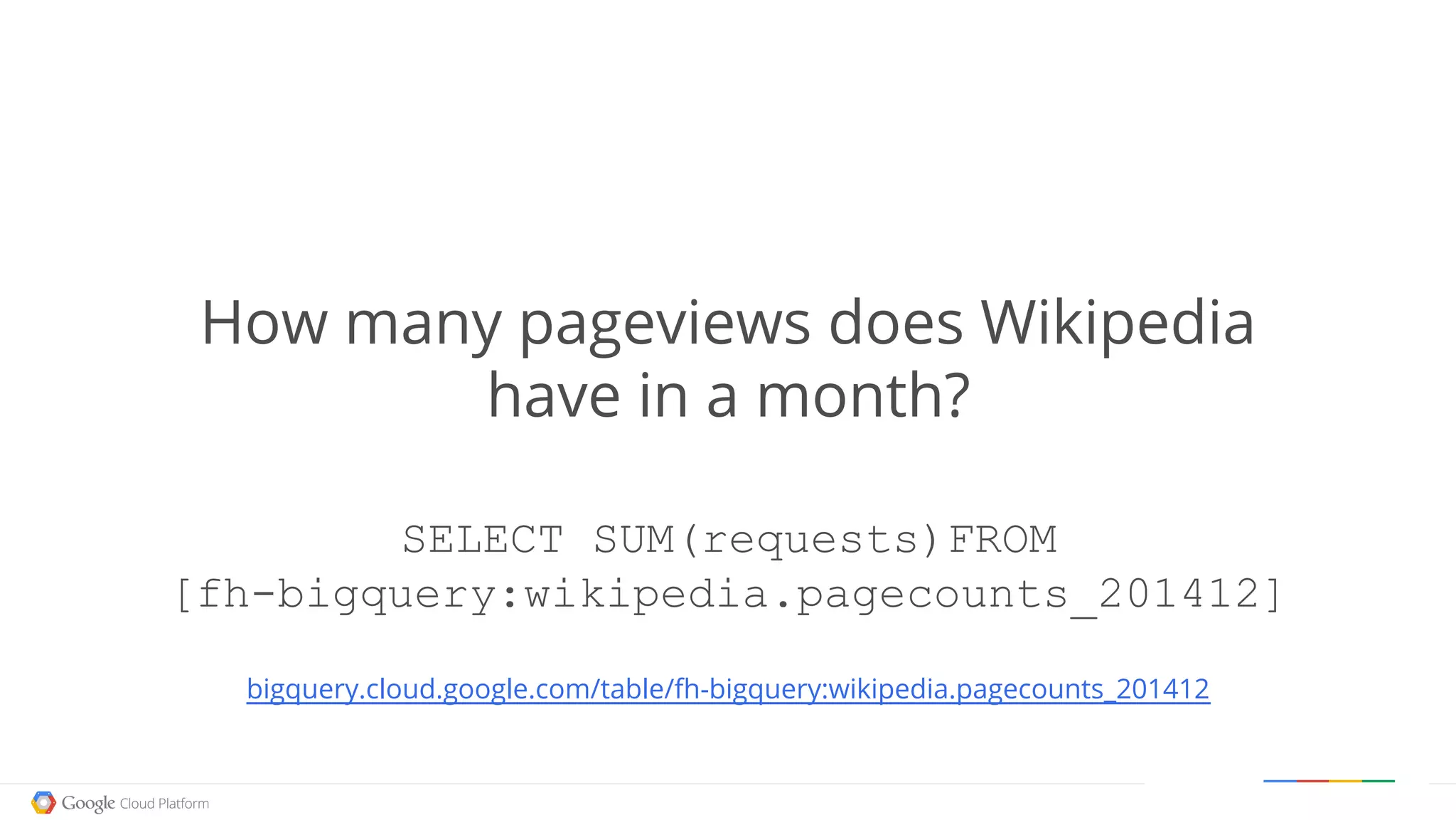Google confidential │ Do not distribute
How many pageviews does Wikipedia
have in a month?
SELECT SUM(requests)FROM
[fh-bigquery:wikipedia.pagecounts_201412]
bigquery.cloud.google.com/table/fh-bigquery:wikipedia.pagecounts_201412
 