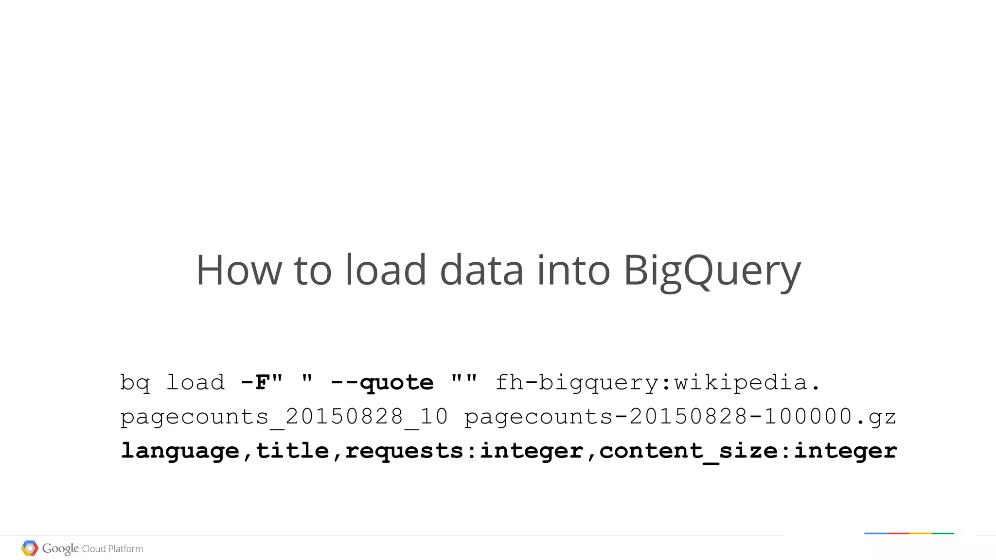 Google confidential │ Do not distribute
How to load data into BigQuery
bq load -F" " --quote "" fh-bigquery:wikipedia.
pagecounts_20150828_10 pagecounts-20150828-100000.gz
language,title,requests:integer,content_size:integer
 