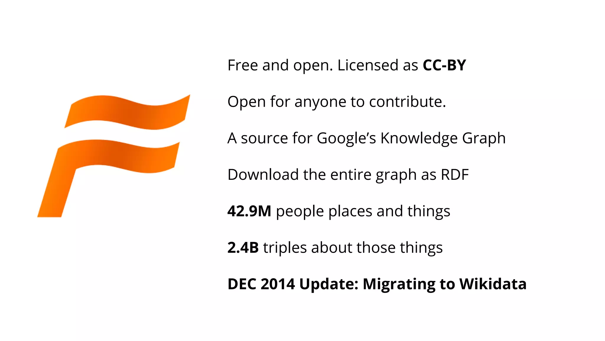 Free and open. Licensed as CC-BY
Open for anyone to contribute.
A source for Google’s Knowledge Graph
Download the entire graph as RDF
42.9M people places and things
2.4B triples about those things
DEC 2014 Update: Migrating to Wikidata
 
