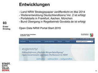 16
Entwicklungen
- Land NRW Strategiepapier veröffentlicht im Mai 2014
- Weiterentwicklung Deutschlandlizenz Ver. 2 ist erfolgt
- Portalstarts in Frankfurt, Aachen, München
- Bund Übergang in Regelbetrieb Govdata.de ist erfolgt
Open Data NRW Portal Start 2015
03
Erster
Einstieg
 