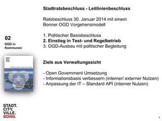 4
Stadtratsbeschluss - Leitlinienbeschluss
Ratsbeschluss 30. Januar 2014 mit einem
Bonner OGD Vorgehensmodell
1. Politischer Basisbeschluss
2. Einstieg in Test- und Regelbetrieb
3. OGD-Ausbau mit politischer Begleitung
Ziele aus Verwaltungssicht
- Open Government Umsetzung
- Informationsbasis verbessern (interner/ externer Nutzen)
- Anpassung der IT – Standard API (interner Nutzen)
02
OGD in
Kommunen
 