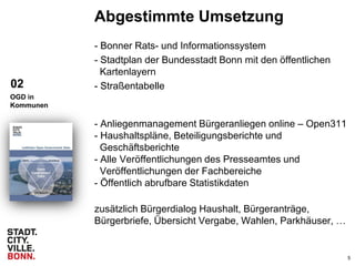 5
Abgestimmte Umsetzung
- Bonner Rats- und Informationssystem
- Stadtplan der Bundesstadt Bonn mit den öffentlichen
Kartenlayern
- Straßentabelle
- Anliegenmanagement Bürgeranliegen online – Open311
- Haushaltspläne, Beteiligungsberichte und
Geschäftsberichte
- Alle Veröffentlichungen des Presseamtes und
Veröffentlichungen der Fachbereiche
- Öffentlich abrufbare Statistikdaten
zusätzlich Bürgerdialog Haushalt, Bürgeranträge,
Bürgerbriefe, Übersicht Vergabe, Wahlen, Parkhäuser, …
02
OGD in
Kommunen
 