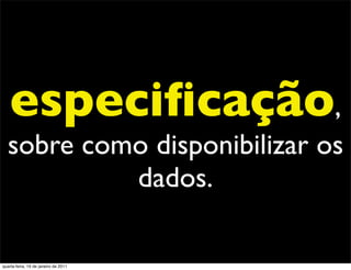 especiﬁcação,
  sobre como disponibilizar os
           dados.

quarta-feira, 19 de janeiro de 2011
 