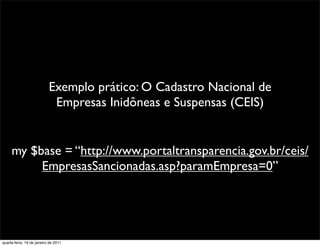 Exemplo prático: O Cadastro Nacional de
                            Empresas Inidôneas e Suspensas (CEIS)


     my $base = “http://www.portaltransparencia.gov.br/ceis/
          EmpresasSancionadas.asp?paramEmpresa=0”




quarta-feira, 19 de janeiro de 2011
 