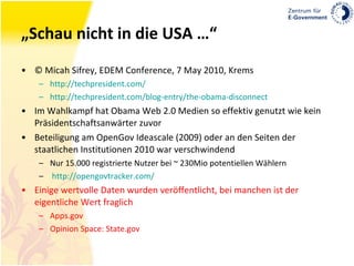 „Schau nicht in die USA …“ © Micah Sifrey, EDEM Conference, 7 May 2010, Krems http://techpresident.com/ http://techpresident.com/blog-entry/the-obama-disconnect Im Wahlkampf hat Obama Web 2.0 Medien so effektiv genutzt wie kein Präsidentschaftsanwärter zuvor Beteiligung am OpenGov Ideascale (2009) oder an den Seiten der staatlichen Institutionen 2010 war verschwindend Nur 15.000 registrierte Nutzer bei ~ 230Mio potentiellen Wählern http://opengovtracker.com/ Einige wertvolle Daten wurden veröffentlicht, bei manchen ist der eigentliche Wert fraglich Apps.gov Opinion Space: State.gov 