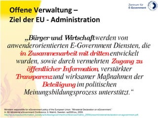 Offene Verwaltung – Ziel der EU - Administration „ Bürger und Wirtschaft  werden von anwenderorientierten E-Government Diensten, die  in Zusammenarbeit mit dritten  entwickelt wurden, sowie durch vermehrten  Zugang zu öffentlicher Information , verstärkter  Transparenz  und wirksamer Maßnahmen der  Beteiligung  im politischen Meinungsbildungsprozess unterstützt.“ Ministers responsible for eGovernment policy of the European Union. “Ministerial Declaration on eGovernment.” In  5th Ministerial eGovernment Conference , 6. Malmö, Sweden: se2009.eu, 2009. http://ec.europa.eu/information_society/activities/egovernment/conferences/malmo_2009/press/ministerial-declaration-on-egovernment.pdf . 
