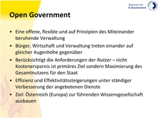 Open Government Eine offene, flexible und auf Prinzipien des Miteinander beruhende Verwaltung Bürger, Wirtschaft und Verwaltung treten einander auf gleicher Augenhöhe gegenüber Berücksichtigt die Anforderungen der  Nutzer  – nicht Kostenersparnis ist primäres Ziel sondern Maximierung des Gesamtnutzens für den Staat Effizienz und Effektivitätssteigerungen unter ständiger Verbesserung der angebotenen Dienste Ziel: Österreich (Europa) zur führenden Wissensgesellschaft ausbauen 