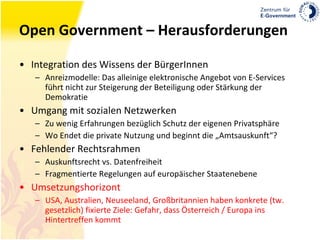 Open Government – Herausforderungen Integration des Wissens der BürgerInnen Anreizmodelle: Das alleinige elektronische Angebot von E-Services führt nicht zur Steigerung der Beteiligung oder Stärkung der Demokratie Umgang mit sozialen Netzwerken Zu wenig Erfahrungen bezüglich Schutz der eigenen Privatsphäre Wo Endet die private Nutzung und beginnt die „Amtsauskunft“? Fehlender Rechtsrahmen Auskunftsrecht vs. Datenfreiheit Fragmentierte Regelungen auf europäischer Staatenebene Umsetzungshorizont USA, Australien, Neuseeland, Großbritannien haben konkrete (tw. gesetzlich) fixierte Ziele: Gefahr, dass Österreich / Europa ins Hintertreffen kommt 