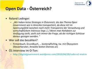 Open Data - Österreich? Roland Ledinger: „ Wir haben keine Strategie in Österreich, die das Thema Open Government wie in Amerika transportiert, da diese Art im Spannungsfeld zwischen noch mehr Transparenz der Verwaltung und wirtschaftlichem Interesse liegt. [..] Wenn man Rohdaten zur Verfügung stellt, stellt sich immer die Frage, ob die richtigen Schlüsse daraus gezogen werden.  “ Wer soll das bezahlen? Firmenbuch, Grundbuch, … kostenpflichtig, tw. mit Ökosystem (Steuerberater, Anwälte bieten Dienste an) Ö1 Interview im O-Ton: http://digitalgovernment.wordpress.com/2010/04/29/radio-o1-matrix-open-data/#more-4504 