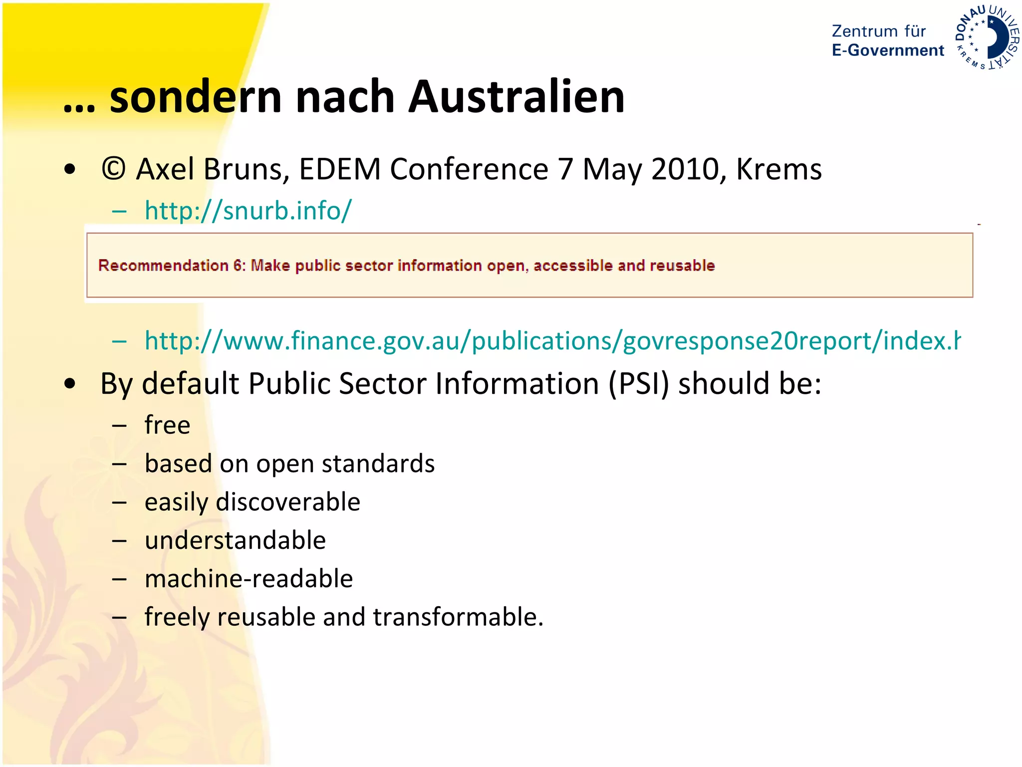 … sondern nach Australien © Axel Bruns, EDEM Conference 7 May 2010, Krems http://snurb.info/ http://www.finance.gov.au/publications/govresponse20report/index.html By default Public Sector Information (PSI) should be:  free  based on open standards  easily discoverable  understandable  machine-readable  freely reusable and transformable.  